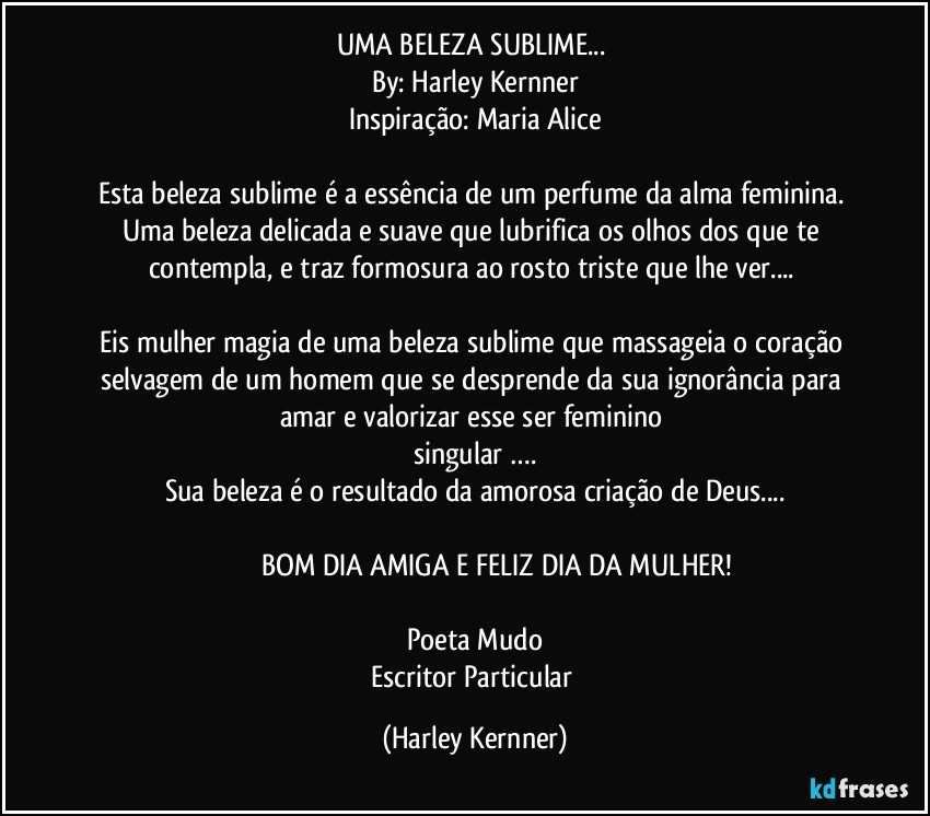 UMA BELEZA SUBLIME... 
By: Harley Kernner
Inspiração: Maria Alice

Esta beleza sublime é a essência de um perfume da alma feminina. 
Uma beleza delicada e suave que lubrifica os olhos dos que te contempla, e traz formosura ao rosto triste que lhe ver... 
                                                                                       
Eis mulher magia  de uma beleza sublime que massageia o coração selvagem de um homem que se desprende da sua ignorância para amar e valorizar esse ser feminino 
singular ….
Sua beleza é o resultado da amorosa criação de Deus...

                     BOM DIA AMIGA E FELIZ DIA DA MULHER!

Poeta Mudo
Escritor Particular (Harley Kernner)