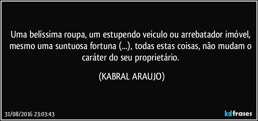 Uma belíssima roupa, um estupendo veiculo ou arrebatador imóvel, mesmo uma suntuosa fortuna (...), todas estas coisas, não mudam o caráter do seu proprietário. (KABRAL ARAUJO)