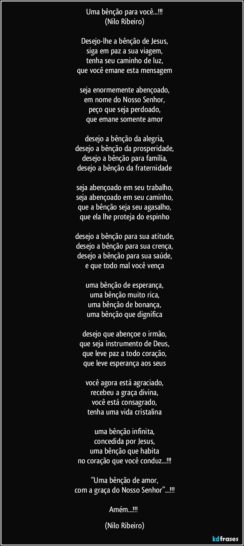 Uma bênção para você...!!!
(Nilo Ribeiro)

Desejo-lhe a bênção de Jesus,
siga em paz a sua viagem,
tenha seu caminho de luz,
que você emane esta mensagem

seja enormemente abençoado,
em nome do Nosso Senhor,
peço que seja perdoado,
que emane somente amor

desejo a bênção da alegria,
desejo a bênção da prosperidade,
desejo a bênção para família,
desejo a bênção da fraternidade

seja abençoado em seu trabalho,
seja abençoado em seu caminho,
que a bênção seja seu agasalho,
que ela lhe proteja do espinho

desejo a bênção para sua atitude,
desejo a bênção para sua crença,
desejo a bênção para sua saúde,
e que todo mal você vença

uma bênção de esperança,
uma bênção muito rica,
uma bênção de bonança,
uma bênção que dignifica

desejo que abençoe o irmão,
que seja instrumento de Deus,
que leve paz a todo coração,
que leve esperança aos seus

você agora está agraciado,
recebeu a graça divina,
você está consagrado,
tenha uma vida cristalina

uma bênção infinita,
concedida por Jesus,
uma bênção que habita
no coração que você conduz...!!!

“Uma bênção de amor,
com a graça do Nosso Senhor”...!!!

Amém...!!! (Nilo Ribeiro)