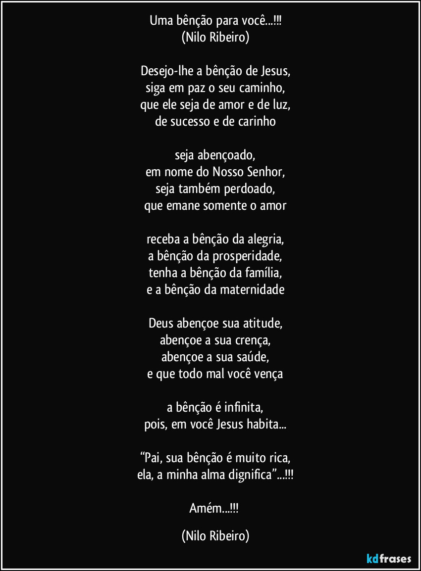 Uma bênção para você...!!!
(Nilo Ribeiro)

Desejo-lhe a bênção de Jesus,
siga em paz o seu caminho,
que ele seja de amor e de luz,
de sucesso e de carinho

seja abençoado,
em nome do Nosso Senhor,
seja também perdoado,
que emane somente o amor

receba a bênção da alegria,
a bênção da prosperidade,
tenha a bênção da família,
e a bênção da maternidade

Deus abençoe sua atitude,
abençoe a sua crença,
abençoe a sua saúde,
e que todo mal você vença

a bênção é infinita,
pois, em você Jesus habita...

“Pai, sua bênção é muito rica,
ela, a minha alma dignifica”...!!!

Amém...!!! (Nilo Ribeiro)