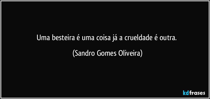 Uma besteira é uma coisa já a crueldade é outra. (Sandro Gomes Oliveira)