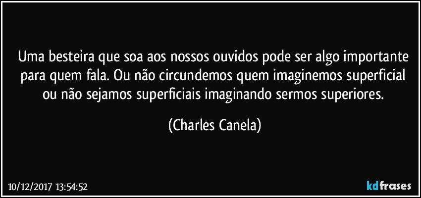 Uma besteira que soa aos nossos ouvidos pode ser algo importante para quem fala. Ou não circundemos quem imaginemos superficial ou não sejamos superficiais imaginando sermos superiores. (Charles Canela)