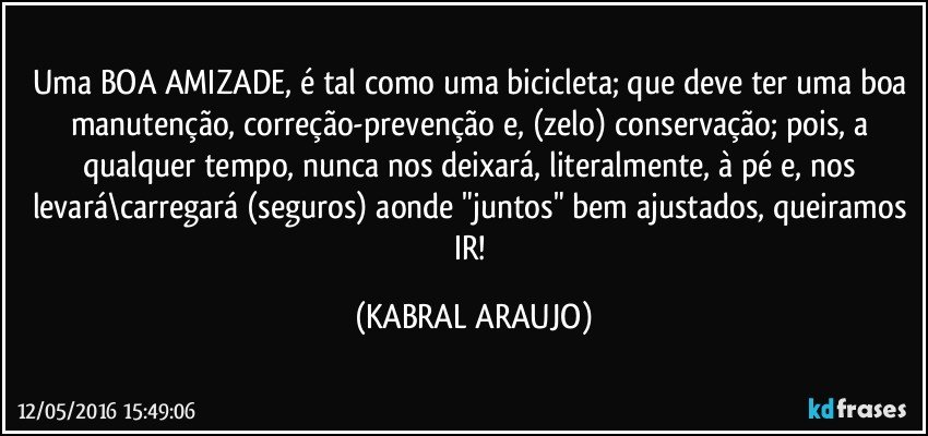 Uma BOA AMIZADE, é tal como uma bicicleta; que deve ter uma boa manutenção, correção-prevenção e, (zelo) conservação; pois, a qualquer tempo, nunca nos deixará, literalmente, à pé e, nos levará\carregará (seguros) aonde "juntos" bem ajustados, queiramos IR! (KABRAL ARAUJO)