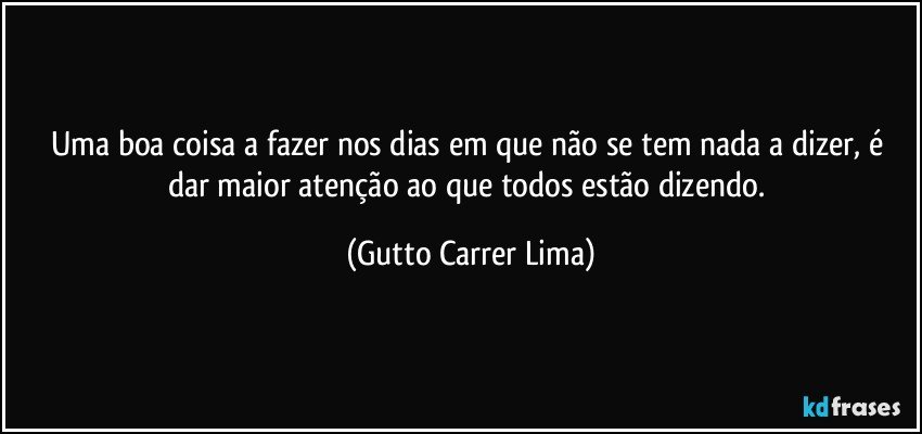 Uma boa coisa a fazer nos dias em que não se tem nada a dizer, é dar maior atenção ao que todos estão dizendo. (Gutto Carrer Lima)