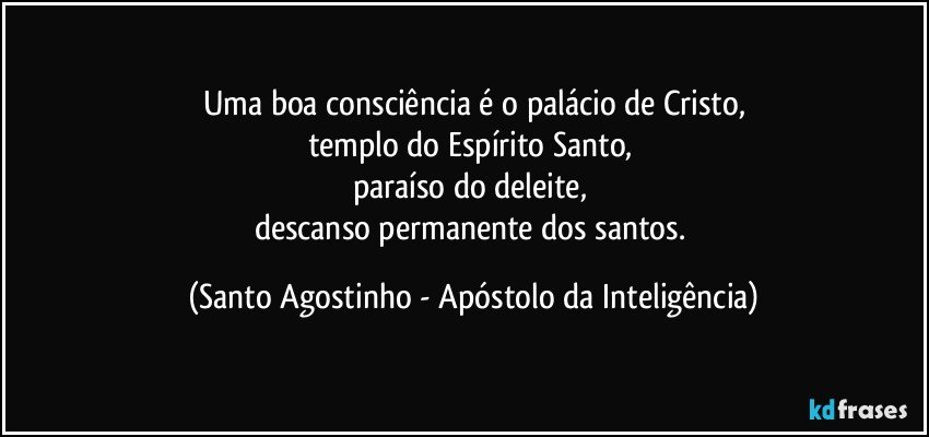 Uma boa consciência é o palácio de Cristo,
templo do Espírito Santo, 
paraíso do deleite, 
descanso permanente dos santos. (Santo Agostinho - Apóstolo da Inteligência)