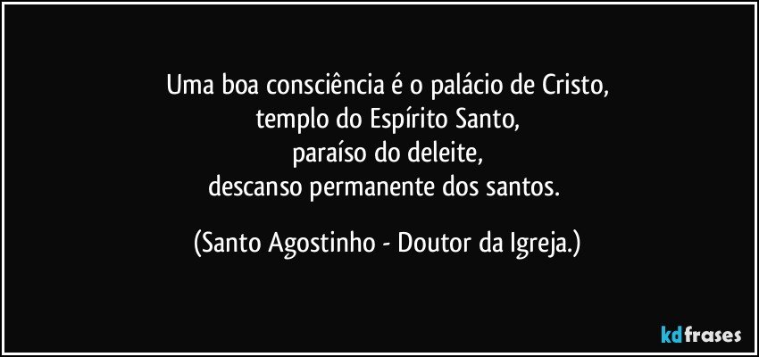 Uma boa consciência é o palácio de Cristo,
templo do Espírito Santo,
paraíso do deleite,
descanso permanente dos santos. (Santo Agostinho - Doutor da Igreja.)