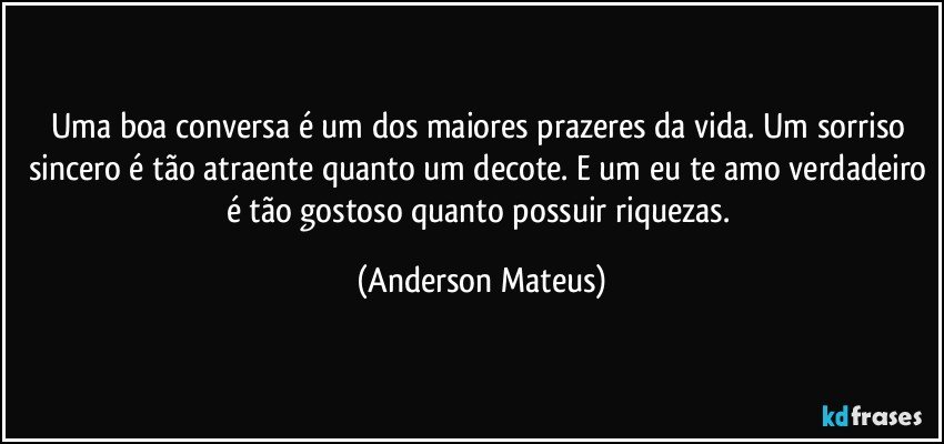 Uma boa conversa é um dos maiores prazeres da vida. Um sorriso sincero é tão atraente quanto um decote. E um eu te amo verdadeiro é tão gostoso quanto possuir riquezas. (Anderson Mateus)