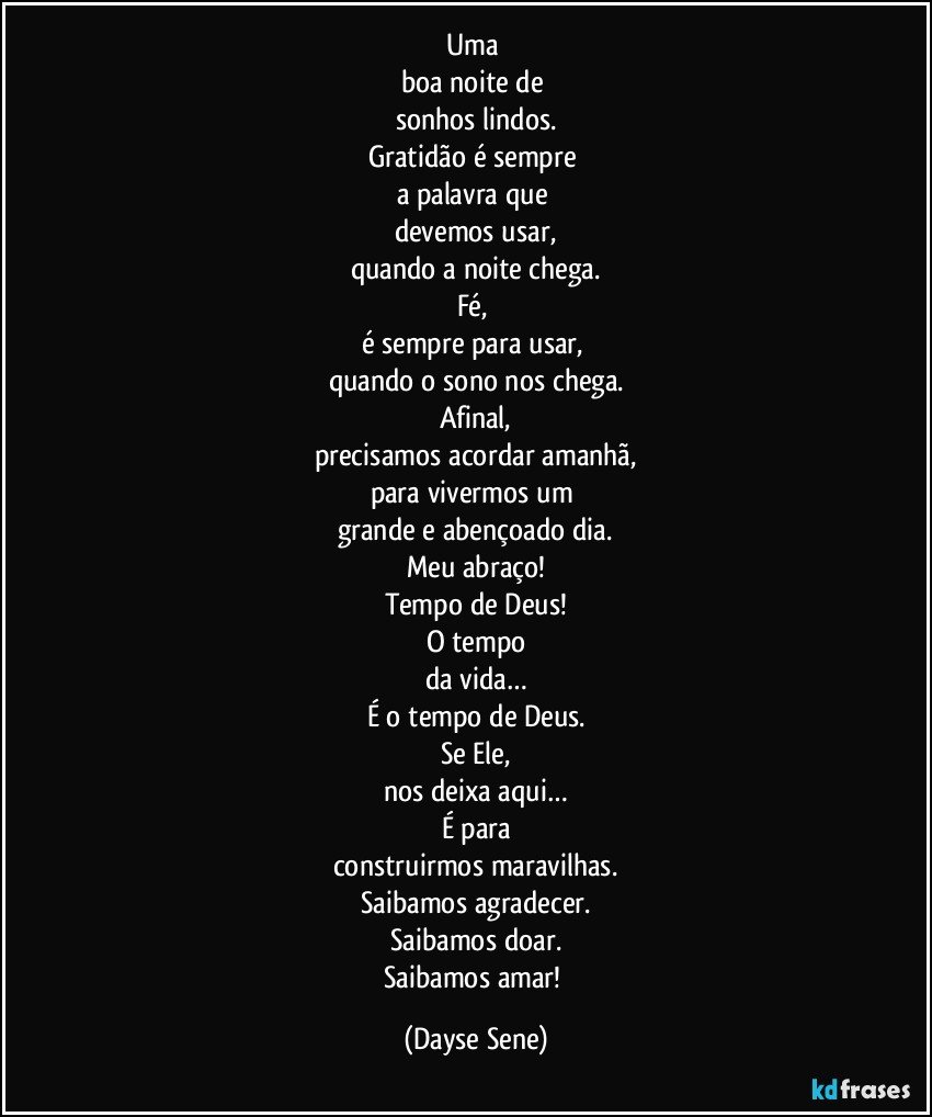 Uma 
boa noite de 
sonhos lindos.
Gratidão é sempre 
a palavra que 
devemos usar,
quando a noite chega.
Fé, 
é sempre para usar, 
quando o sono nos chega.
Afinal,
precisamos acordar amanhã,
para vivermos um 
grande e abençoado dia.
Meu abraço!
Tempo de Deus!
O tempo
da vida…
É o tempo de Deus.
Se Ele,
nos deixa aqui…
É para
construirmos maravilhas.
Saibamos agradecer.
Saibamos doar.
Saibamos amar! (Dayse Sene)