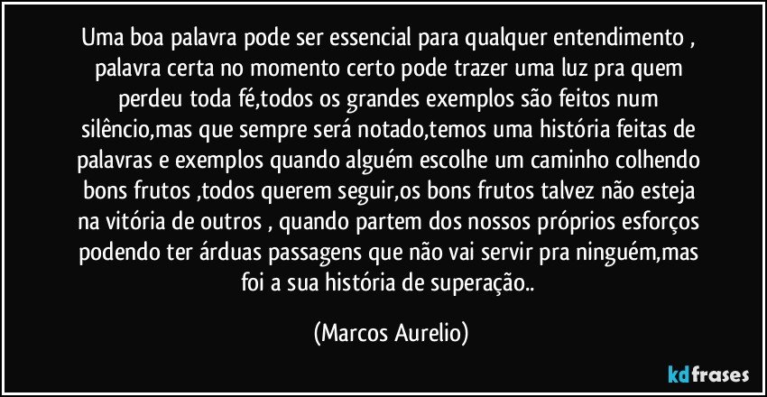 Uma boa palavra pode ser essencial para qualquer entendimento , palavra certa no momento certo pode trazer uma luz pra quem perdeu toda fé,todos os grandes exemplos são feitos num silêncio,mas que sempre será notado,temos uma história feitas de palavras e exemplos quando alguém escolhe um caminho colhendo bons  frutos ,todos querem seguir,os  bons frutos talvez não esteja na vitória de outros , quando partem dos nossos próprios esforços  podendo ter árduas passagens que não vai servir pra ninguém,mas foi a sua história de superação.. (Marcos Aurelio)