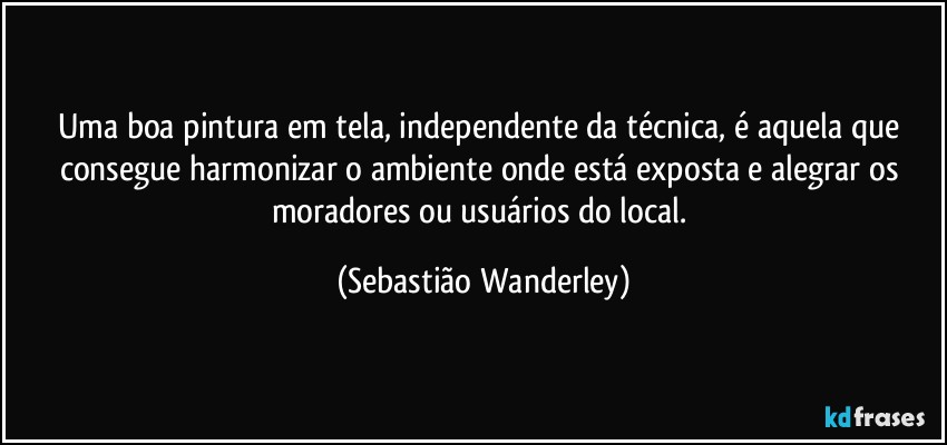 Uma boa pintura em tela, independente da técnica, é aquela que consegue harmonizar o ambiente onde está exposta e alegrar os moradores ou usuários do local. (Sebastião Wanderley)