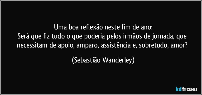 Uma boa reflexão neste fim de ano:
Será que fiz tudo o que poderia pelos irmãos de jornada, que necessitam de apoio, amparo, assistência e, sobretudo, amor? (Sebastião Wanderley)