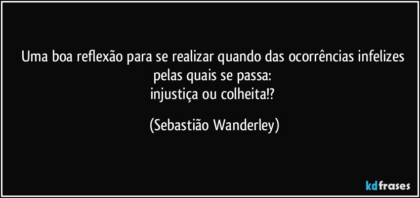 Uma boa reflexão para se realizar quando das ocorrências infelizes pelas quais se passa: 
injustiça ou colheita!? (Sebastião Wanderley)