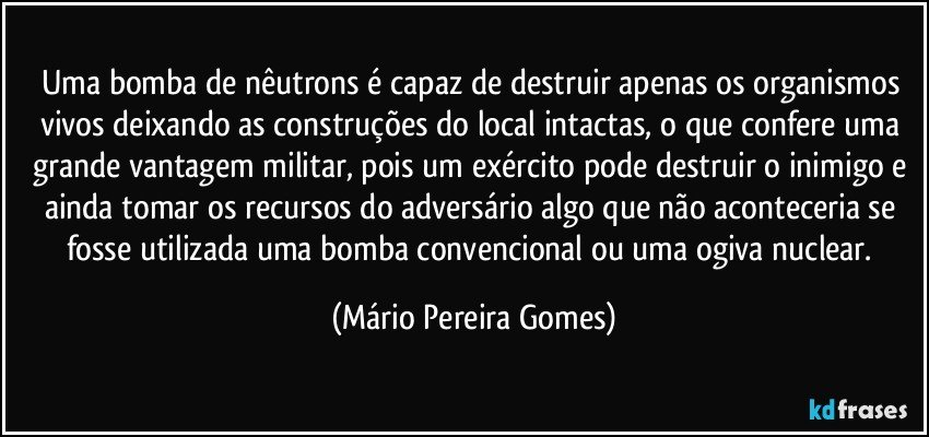 Uma bomba de nêutrons é capaz de destruir apenas os organismos vivos deixando as construções do local intactas, o que confere uma grande vantagem militar, pois um exército pode destruir o inimigo e ainda tomar os recursos do adversário algo que não aconteceria se fosse utilizada uma bomba convencional ou uma ogiva nuclear. (Mário Pereira Gomes)