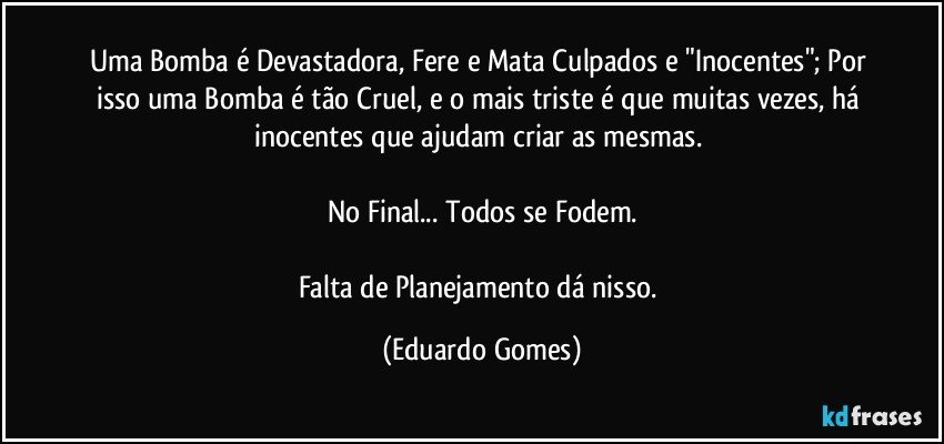 Uma Bomba é Devastadora, Fere e Mata Culpados e "Inocentes"; Por isso uma Bomba é tão Cruel, e o mais triste é que muitas vezes, há inocentes que ajudam criar as mesmas. 

No Final... Todos se Fodem.

Falta de Planejamento dá nisso. (Eduardo Gomes)