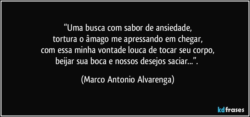 “Uma busca com sabor de ansiedade,
tortura o âmago me apressando em chegar,
com essa minha vontade louca de tocar seu corpo,
beijar sua boca e nossos desejos saciar...”. (Marco Antonio Alvarenga)