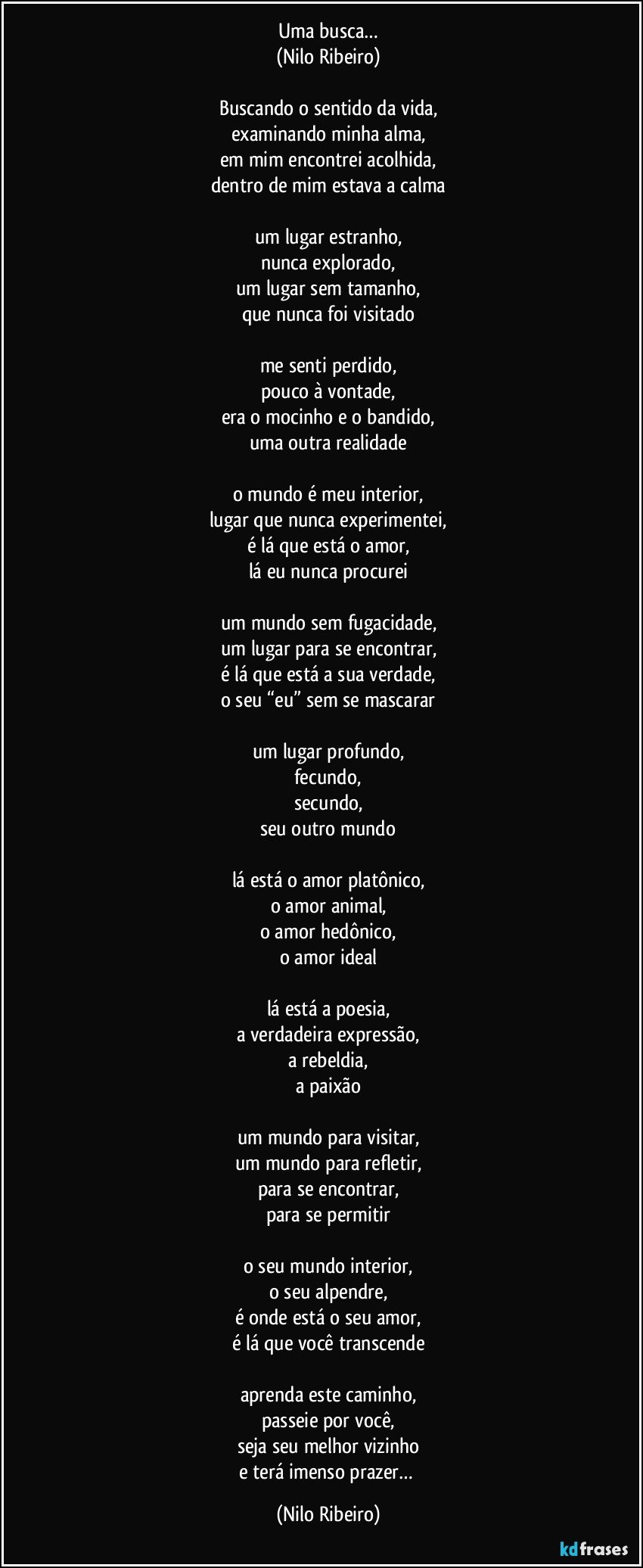 Uma busca…
(Nilo Ribeiro)

Buscando o sentido da vida,
examinando minha alma,
em mim encontrei acolhida,
dentro de mim estava a calma

um lugar estranho,
nunca explorado,
um lugar sem tamanho,
que nunca foi visitado

me senti perdido,
pouco à vontade,
era o mocinho e o bandido,
uma outra realidade

o mundo é meu interior,
lugar que nunca experimentei,
é lá que está o amor,
lá eu nunca procurei

um mundo sem fugacidade,
um lugar para se encontrar,
é lá que está a sua verdade,
o seu “eu” sem se mascarar

um lugar profundo,
fecundo,
secundo,
seu outro mundo

lá está o amor platônico,
o amor animal,
o amor hedônico,
o amor ideal

lá está a poesia,
a verdadeira expressão,
a rebeldia,
a paixão

um mundo para visitar,
um mundo para refletir,
para se encontrar,
para se permitir

o seu mundo interior,
o seu alpendre,
é onde está o seu amor,
é lá que você transcende

aprenda este caminho,
passeie por você,
seja seu melhor vizinho
e terá imenso prazer… (Nilo Ribeiro)