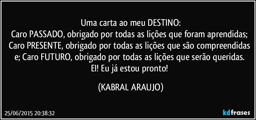 Uma carta ao meu DESTINO:
Caro PASSADO, obrigado por todas as lições que foram aprendidas; Caro PRESENTE, obrigado por todas as lições que são compreendidas e; Caro FUTURO, obrigado por todas as lições que serão queridas. 
EI! Eu já estou pronto! (KABRAL ARAUJO)