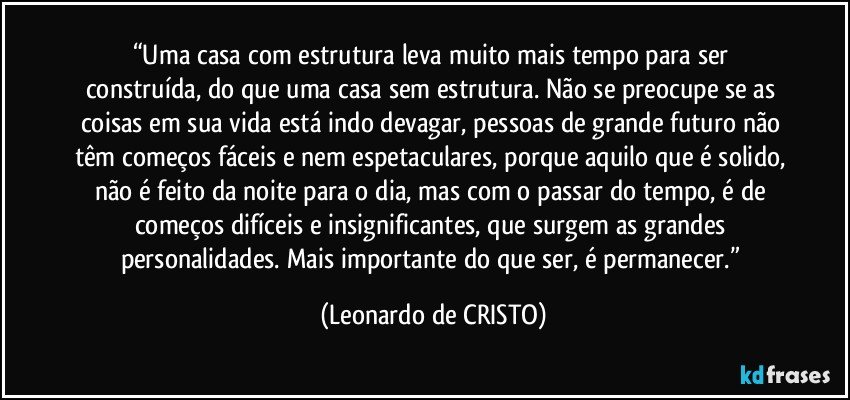 “Uma casa com estrutura leva muito mais tempo para ser construída, do que uma casa sem estrutura. Não se preocupe se as coisas em sua vida está indo devagar, pessoas de grande futuro não têm começos fáceis e nem espetaculares, porque aquilo que é solido, não é feito da noite para o dia, mas com o passar do tempo, é de começos difíceis e insignificantes, que surgem as grandes personalidades. Mais importante do que ser, é permanecer.” (Leonardo de CRISTO)