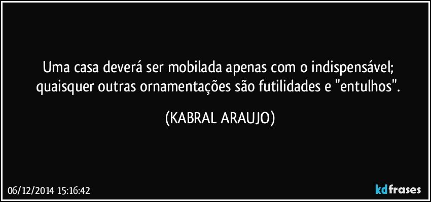 Uma casa deverá ser mobilada apenas com o indispensável; quaisquer outras ornamentações são futilidades e "entulhos". (KABRAL ARAUJO)