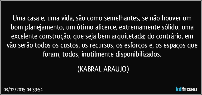 Uma casa e, uma vida, são como semelhantes, se não houver um bom planejamento, um ótimo alicerce, extremamente sólido, uma excelente construção, que seja bem arquitetada; do contrário, em vão serão todos os custos, os recursos, os esforços e, os espaços que foram, todos, inutilmente disponibilizados. (KABRAL ARAUJO)