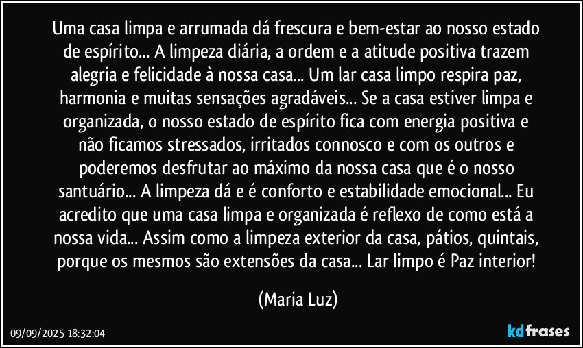 Uma casa limpa e arrumada dá frescura e bem-estar ao nosso estado de espírito... A limpeza diária, a ordem e a atitude positiva trazem alegria e felicidade à nossa casa... Um lar/casa limpo respira paz, harmonia e muitas sensações agradáveis... Se a casa estiver limpa e organizada, o nosso estado de espírito fica com energia positiva e não ficamos stressados, irritados connosco e com os outros e poderemos desfrutar ao máximo da nossa casa que é o nosso santuário... A limpeza dá e é conforto e estabilidade emocional... Eu acredito que uma casa limpa e organizada é reflexo de como está a nossa vida... Assim como a limpeza exterior da casa, pátios, quintais, porque os mesmos são extensões da casa... Lar limpo é Paz interior! (Maria Luz)