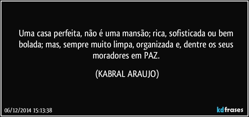 Uma casa perfeita,  não é uma mansão;  rica, sofisticada ou bem bolada; mas, sempre muito limpa, organizada e, dentre os seus moradores em PAZ. (KABRAL ARAUJO)