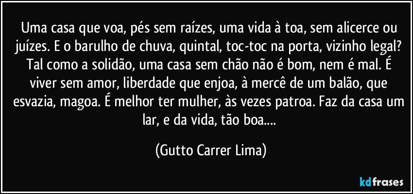 Uma casa que voa, pés sem raízes, uma vida à toa, sem alicerce ou juízes. E o barulho de chuva, quintal, toc-toc na porta, vizinho legal? Tal como a solidão, uma casa sem chão não é bom, nem é mal. É viver sem amor, liberdade que enjoa, à mercê de um balão, que esvazia, magoa. É melhor ter mulher, às vezes patroa. Faz da casa um lar, e da vida, tão boa... (Gutto Carrer Lima)