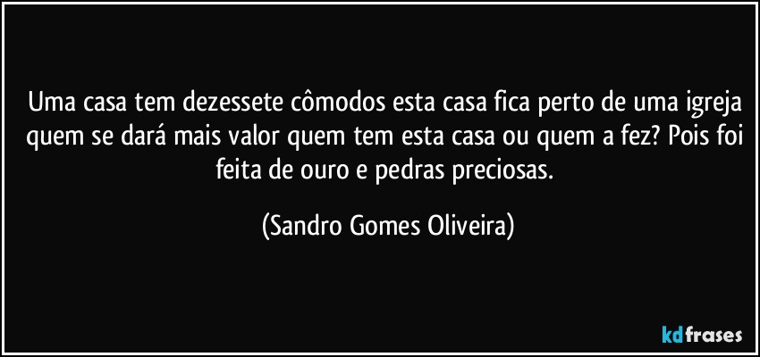 Uma casa tem dezessete cômodos esta casa fica perto de uma igreja quem se dará mais valor quem tem esta casa ou quem a fez? Pois foi feita de ouro e pedras preciosas. (Sandro Gomes Oliveira)