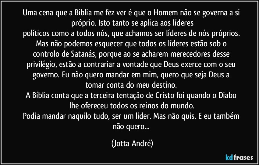 Uma cena que a Bíblia me fez ver é que o Homem não se governa a si próprio. Isto tanto se aplica aos líderes
políticos como a todos nós, que achamos ser líderes de nós próprios. Mas não podemos esquecer que todos os líderes estão sob o controlo de Satanás, porque ao se acharem merecedores desse privilégio, estão a contrariar a vontade que Deus exerce com o seu governo. Eu não quero mandar em mim, quero que seja Deus a tomar conta do meu destino. 
A Bíblia conta que a terceira tentação de Cristo foi quando o Diabo lhe ofereceu todos os reinos do mundo.
Podia mandar naquilo tudo, ser um líder. Mas não quis. E eu também não quero... (Jotta André)