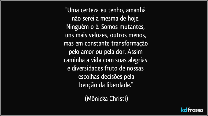 "Uma certeza eu tenho, amanhã 
não serei a mesma de hoje. 
Ninguém o é. Somos mutantes, 
uns mais velozes, outros menos, 
mas em constante transformação 
pelo amor ou pela dor. Assim 
caminha a vida com suas alegrias 
e diversidades fruto de nossas 
escolhas decisões pela
 benção da liberdade." (Mônicka Christi)