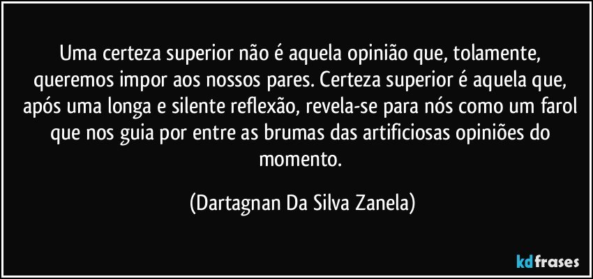 Uma certeza superior não é aquela opinião que, tolamente, queremos impor aos nossos pares. Certeza superior é aquela que, após uma longa e silente reflexão, revela-se para nós como um farol que nos guia por entre as brumas das artificiosas opiniões do momento. (Dartagnan Da Silva Zanela)