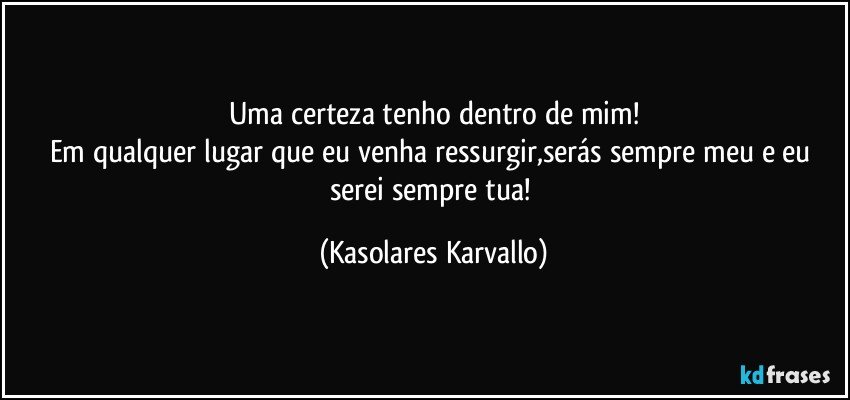 Uma certeza tenho dentro de mim!
Em qualquer lugar que eu venha ressurgir,serás sempre meu e eu serei sempre tua! (Kasolares Karvallo)