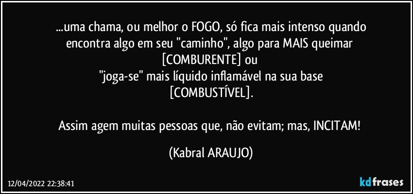 ...uma chama, ou melhor o FOGO, só fica mais intenso quando
encontra algo em seu "caminho", algo para MAIS queimar 
[COMBURENTE] ou 
"joga-se" mais líquido inflamável na sua base
[COMBUSTÍVEL].

Assim agem muitas pessoas que, não evitam; mas, INCITAM! (KABRAL ARAUJO)