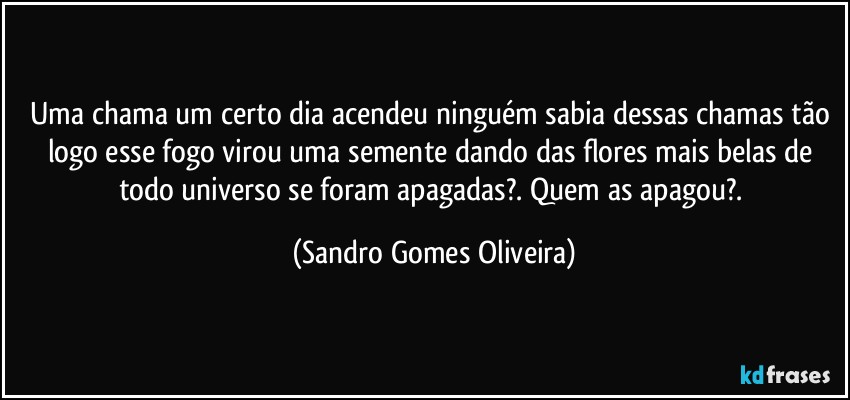Uma chama um certo dia acendeu ninguém sabia dessas chamas tão logo esse fogo virou uma semente dando das flores mais belas de todo universo se foram apagadas?. Quem as apagou?. (Sandro Gomes Oliveira)