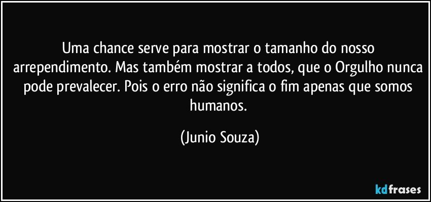 Uma chance serve para mostrar o tamanho do nosso arrependimento. Mas também mostrar a todos, que o Orgulho nunca pode prevalecer. Pois o erro não significa o fim apenas que somos humanos. (Junio Souza)