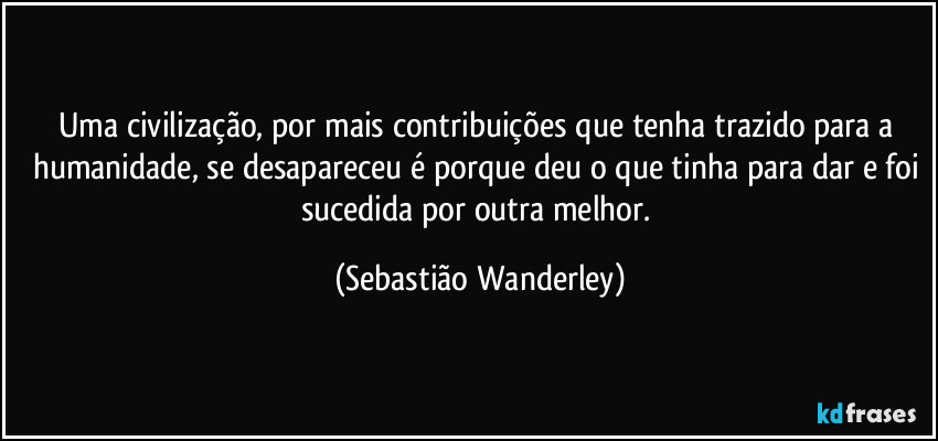 Uma civilização, por mais contribuições que tenha trazido para a humanidade, se desapareceu é porque deu o que tinha para dar e foi sucedida por outra melhor. (Sebastião Wanderley)