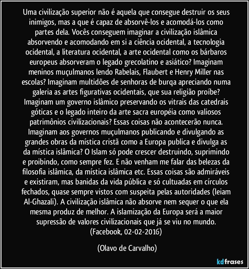 Uma civilização superior não é aquela que consegue destruir os seus inimigos, mas a que é capaz de absorvê-los e acomodá-los como partes dela. Vocês conseguem imaginar a civilização islâmica absorvendo e acomodando em si a ciência ocidental, a tecnologia ocidental, a literatura ocidental, a arte ocidental como os bárbaros europeus absorveram o legado grecolatino e asiático? Imaginam meninos muçulmanos lendo Rabelais, Flaubert e Henry Miller nas escolas? Imaginam multidões de senhoras de burqa apreciando numa galeria as artes figurativas ocidentais, que sua religião proíbe? Imaginam um governo islâmico preservando os vitrais das catedrais góticas e o legado inteiro da arte sacra européia como valiosos patrimônios civilizacionais? Essas coisas não acontecerão nunca. Imaginam aos governos muçulmanos publicando e divulgando as grandes obras da mística cristã como a Europa publica e divulga as da mística islâmica? O Islam só pode crescer destruindo, suprimindo e proibindo, como sempre fez. E não venham me falar das belezas da filosofia islâmica, da mística islâmica etc. Essas coisas são admiráveis e existiram, mas banidas da vida pública e só cultuadas em círculos fechados, quase sempre vistos com suspeita pelas autoridades (leiam Al-Ghazali). A civilização islâmica não absorve nem sequer o que ela mesma produz de melhor. A islamização da Europa será a maior supressão de valores civilizacionais que já se viu no mundo. (Facebook, 02-02-2016) (Olavo de Carvalho)