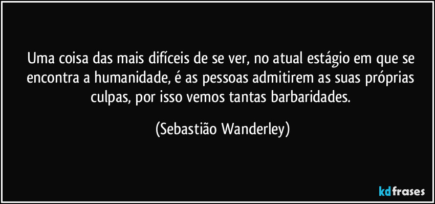 Uma coisa das mais difíceis de se ver, no atual estágio em que se encontra a humanidade, é as pessoas admitirem as suas próprias culpas, por isso vemos tantas barbaridades. (Sebastião Wanderley)