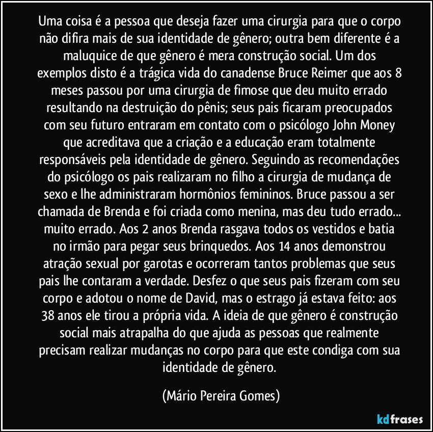 Uma coisa é a pessoa que deseja fazer uma cirurgia para que o corpo não difira mais de sua identidade de gênero; outra bem diferente é a maluquice de que gênero é mera construção social. Um dos exemplos disto é a trágica vida do canadense Bruce Reimer que aos 8 meses passou por uma cirurgia de fimose que deu muito errado resultando na destruição do pênis; seus pais ficaram preocupados com seu futuro entraram em contato com o psicólogo John Money que acreditava que a criação e a educação eram totalmente responsáveis pela identidade de gênero. Seguindo as recomendações do psicólogo os pais realizaram no filho a cirurgia de mudança de sexo e lhe administraram hormônios femininos. Bruce passou a ser chamada de Brenda e foi criada como menina, mas deu tudo errado... muito errado. Aos 2 anos Brenda rasgava todos os vestidos e batia no irmão para pegar seus brinquedos. Aos 14 anos demonstrou atração sexual por garotas e ocorreram tantos problemas que seus pais lhe contaram a verdade. Desfez o que seus pais fizeram com seu corpo e adotou o nome de David, mas o estrago já estava feito: aos 38 anos ele tirou a própria vida. A ideia de que gênero é construção social mais atrapalha do que ajuda as pessoas que realmente precisam realizar mudanças no corpo para que este condiga com sua identidade de gênero. (Mário Pereira Gomes)