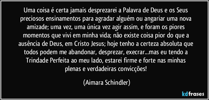 Uma coisa é certa jamais desprezarei a Palavra de Deus e os Seus preciosos ensinamentos para agradar alguém ou angariar uma nova amizade; uma vez, uma única vez agir assim, e foram os piores momentos que vivi em minha vida; não existe coisa pior do que a ausência de Deus, em Cristo Jesus; hoje tenho a certeza absoluta que todos podem me abandonar, desprezar, execrar...mas eu tendo a Trindade Perfeita ao  meu lado, estarei firme e forte nas minhas plenas e verdadeiras convicções! (Aimara Schindler)