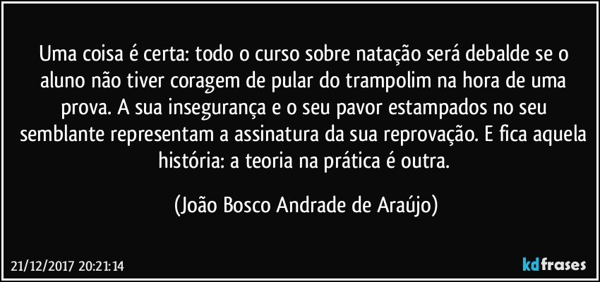 Uma coisa é certa: todo o curso sobre natação será debalde se o aluno não tiver coragem de pular do trampolim na hora de uma prova. A sua insegurança e o seu pavor estampados no seu semblante representam a assinatura da sua reprovação. E fica aquela história: a teoria na prática é outra. (João Bosco Andrade de Araújo)