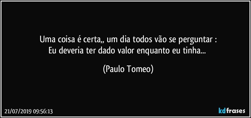 Uma coisa é certa,, um dia todos vão se perguntar :
Eu deveria ter dado valor enquanto eu tinha... (Paulo Tomeo)