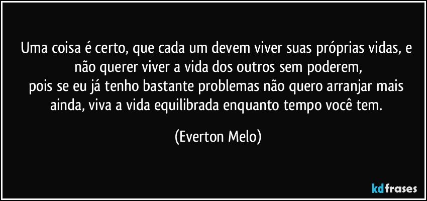 Uma coisa é certo, que cada um devem viver suas próprias vidas, e não querer viver a vida dos outros sem poderem,
pois se eu já tenho bastante problemas não quero arranjar mais ainda, viva a vida equilibrada enquanto tempo você tem. (Everton Melo)