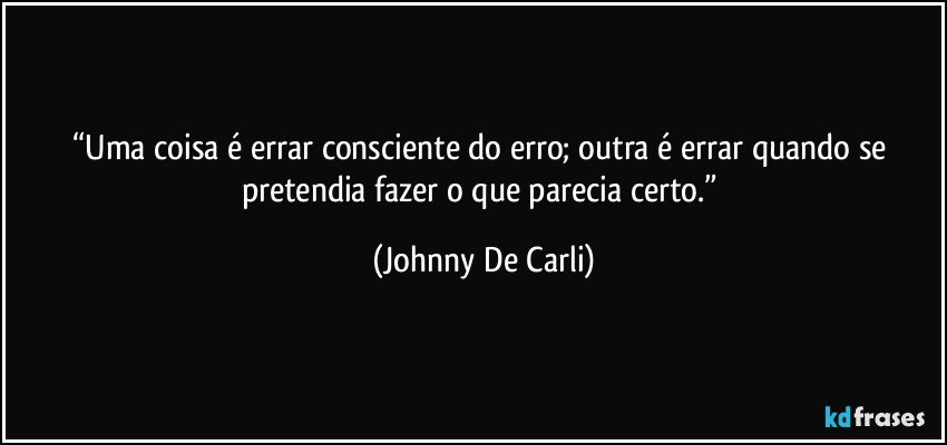 “Uma coisa é errar consciente do erro; outra é errar quando se pretendia fazer o que parecia certo.” (Johnny De Carli)