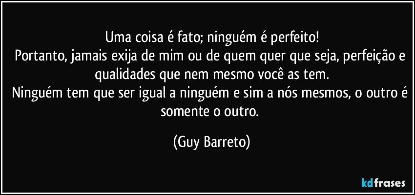 Uma coisa é fato; ninguém é perfeito!
Portanto, jamais exija de mim ou de quem quer que seja, perfeição e qualidades que nem mesmo você as tem.
Ninguém tem que ser igual a ninguém e sim a nós mesmos, o outro é somente o outro. (Guy Barreto)