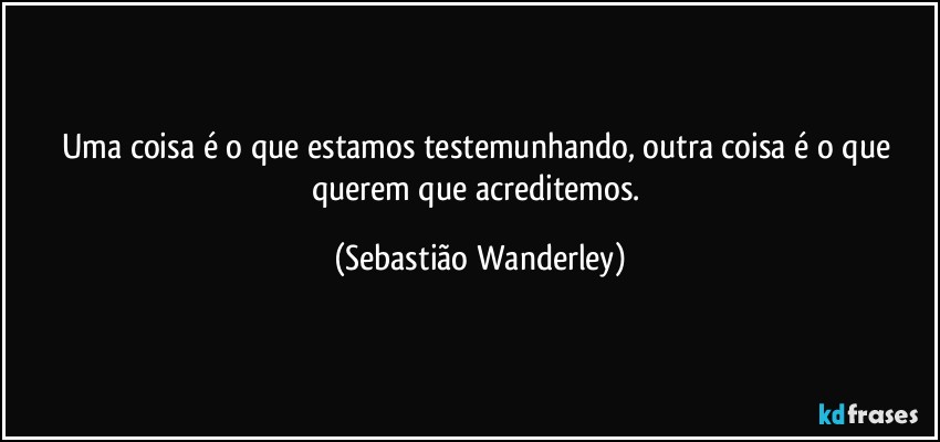 Uma coisa é o que estamos testemunhando, outra coisa é o que querem que acreditemos. (Sebastião Wanderley)