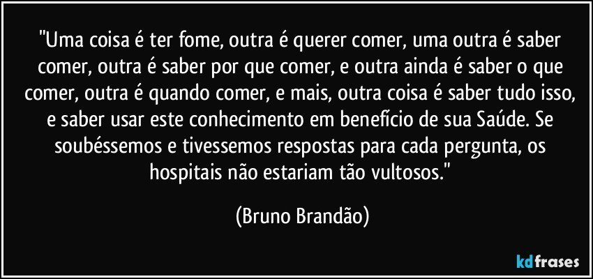 "Uma coisa é ter fome, outra é querer comer, uma outra é saber comer, outra é saber por que comer, e outra ainda é saber o que comer, outra é quando comer, e mais,  outra coisa é saber tudo isso, e saber usar este conhecimento em benefício de sua Saúde. Se soubéssemos e tivessemos respostas para cada pergunta, os hospitais não estariam tão vultosos." (Bruno Brandão)