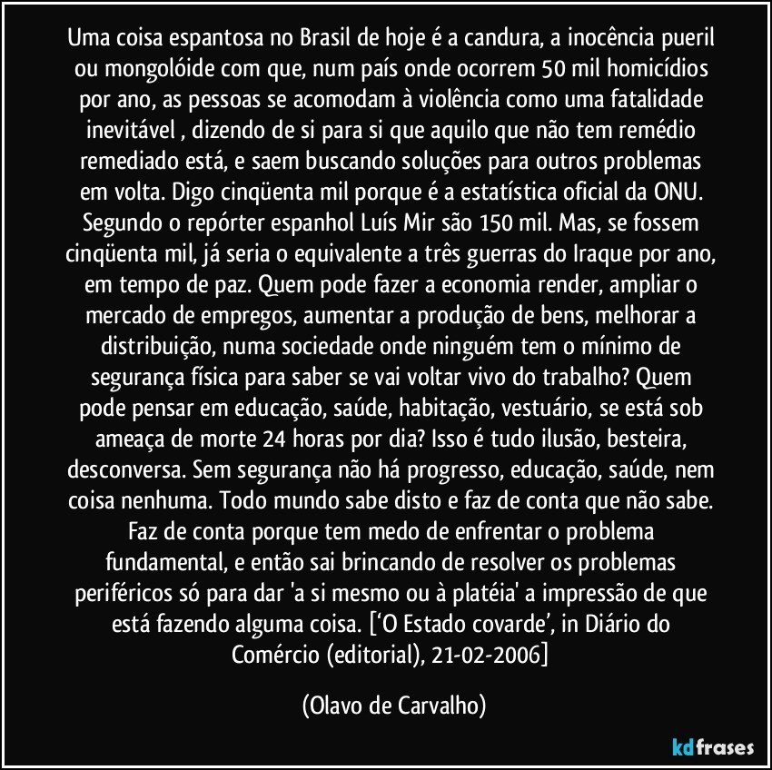 Uma coisa espantosa no Brasil de hoje é a candura, a inocência pueril ou mongolóide com que, num país onde ocorrem 50 mil homicídios por ano, as pessoas se acomodam à violência como uma fatalidade inevitável , dizendo de si para si que aquilo que não tem remédio remediado está, e saem buscando soluções para outros problemas em volta. Digo cinqüenta mil porque é a estatística oficial da ONU. Segundo o repórter espanhol Luís Mir são 150 mil. Mas, se fossem cinqüenta mil, já seria o equivalente a três guerras do Iraque por ano, em tempo de paz. Quem pode fazer a economia render, ampliar o mercado de empregos, aumentar a produção de bens, melhorar a distribuição, numa sociedade onde ninguém tem o mínimo de segurança física para saber se vai voltar vivo do trabalho? Quem pode pensar em educação, saúde, habitação, vestuário, se está sob ameaça de morte 24 horas por dia? Isso é tudo ilusão, besteira, desconversa. Sem segurança não há progresso, educação, saúde, nem coisa nenhuma. Todo mundo sabe disto e faz de conta que não sabe. Faz de conta porque tem medo de enfrentar o problema fundamental, e então sai brincando de resolver os problemas periféricos só para dar 'a si mesmo ou à platéia' a impressão de que está fazendo alguma coisa. [‘O Estado covarde’, in Diário do Comércio (editorial), 21-02-2006] (Olavo de Carvalho)