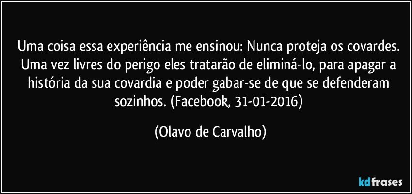 Uma coisa essa experiência me ensinou: Nunca proteja os covardes. Uma vez livres do perigo eles tratarão de eliminá-lo, para apagar a história da sua covardia e poder gabar-se de que se defenderam sozinhos. (Facebook, 31-01-2016) (Olavo de Carvalho)