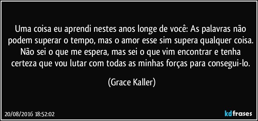 Uma coisa eu aprendi nestes anos longe de você: As palavras não podem superar o tempo, mas o amor esse sim supera qualquer coisa. Não sei o que me espera, mas sei o que vim encontrar e tenha certeza que vou lutar com todas as minhas forças para consegui-lo. (Grace Kaller)